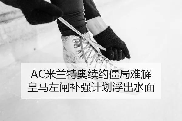 AC米兰特奥续约僵局难解 皇马左闸补强计划浮出水面